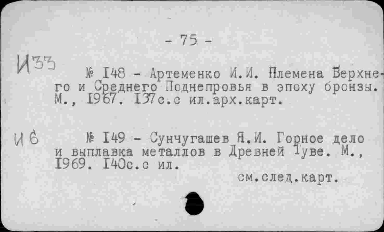 ﻿го и
М.,
№ 148 - Артеменко И.И. Племена берхне Среднего Поднепровья в эпоху бронзы. 1967. 137 с. с ил.арх.карт.
Ц è № 149 - Сунчугашев Я.И. Горное дело и выплавка металлов в Древней Туве. М., 1969. 140с.с ил.
см.след.карт.